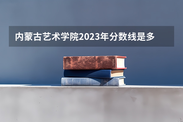 内蒙古艺术学院2023年分数线是多少 内蒙古艺术学院往年分数参考