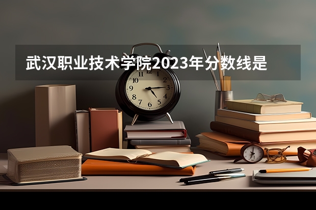 武汉职业技术学院2023年分数线是多少 武汉职业技术学院往年分数参考
