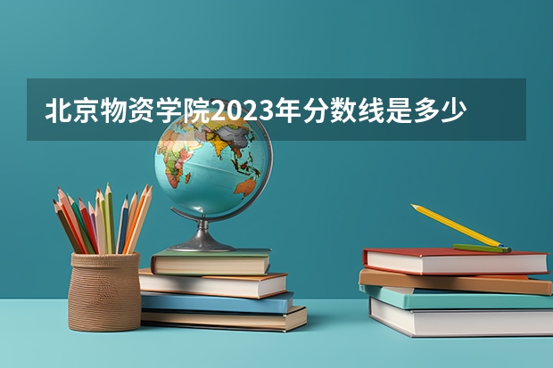 北京物资学院2023年分数线是多少 北京物资学院往年分数参考