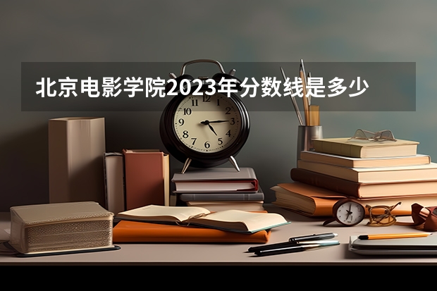 北京电影学院2023年分数线是多少 北京电影学院往年分数参考