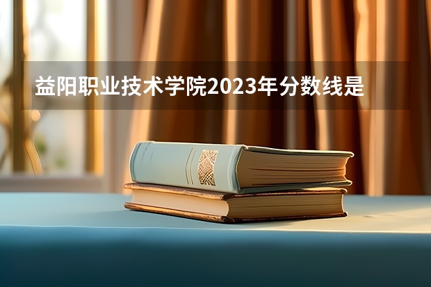 益阳职业技术学院2023年分数线是多少 益阳职业技术学院往年分数参考