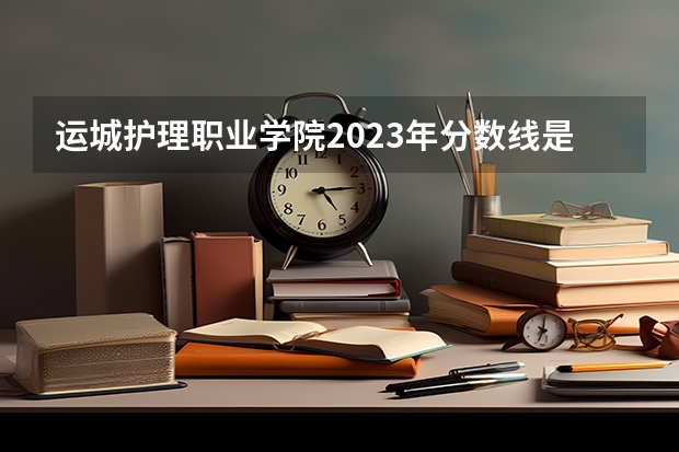 运城护理职业学院2023年分数线是多少 运城护理职业学院往年分数参考