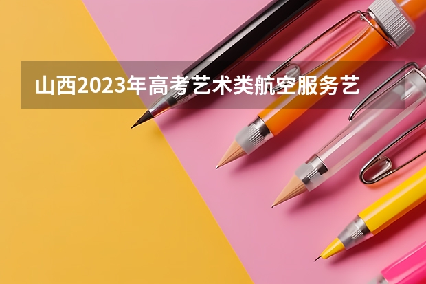 山西2023年高考艺术类航空服务艺术与管理专业考试科目及时间 河北高考557分有可能上的大学有哪些