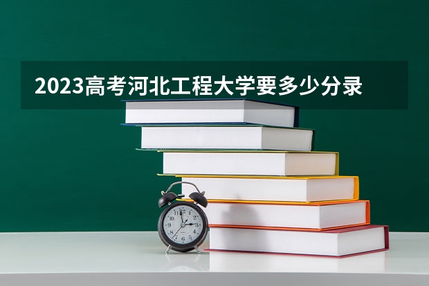 2023高考河北工程大学要多少分录取 预计2023年云南高考报名人数是多少