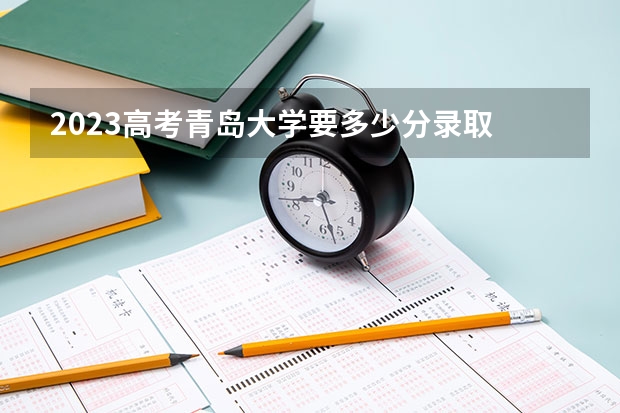 2023高考青岛大学要多少分录取 排名情况_高考100网