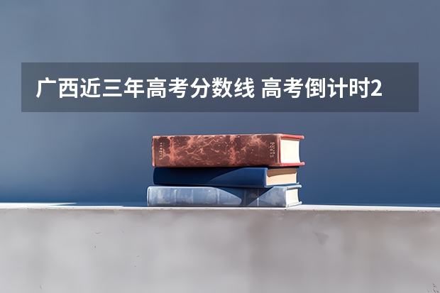 广西近三年高考分数线 高考倒计时2023_高考倒计时日历_距离2023年高考还有多少天
