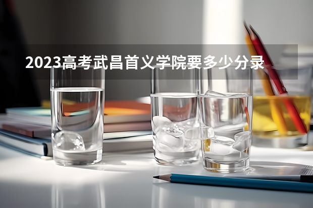 2023高考武昌首义学院要多少分录取 3+3还是3+1+2
