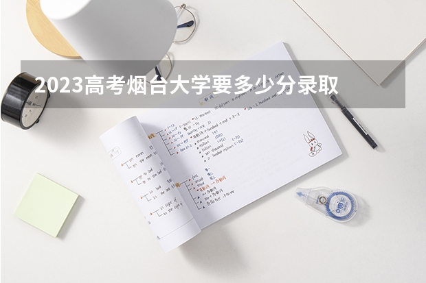 2023高考烟台大学要多少分录取 黑龙江二本大学分数线（2023高考参考）