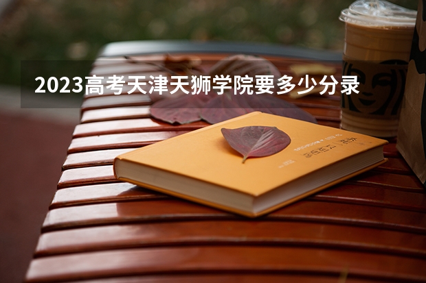 2023高考天津天狮学院要多少分录取 新高考政策详细解读