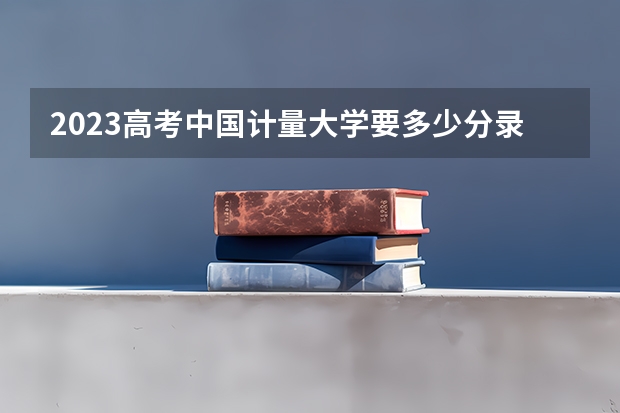 2023高考中国计量大学要多少分录取 新高考政策详细解读