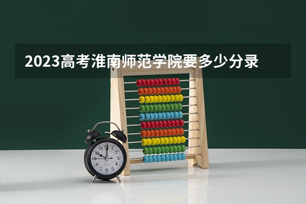 2023高考淮南师范学院要多少分录取 各大学录取分数线一览表2022全国高考