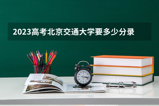 2023高考北京交通大学要多少分录取 报名入口以及流程