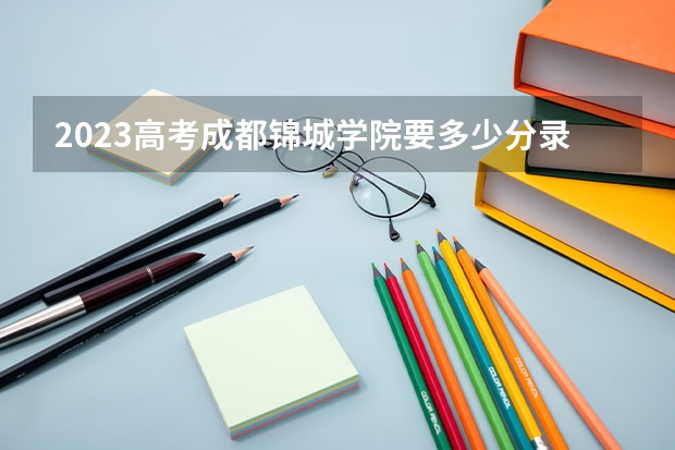 2023高考成都锦城学院要多少分录取 2023高考汉口学院要多少分录取