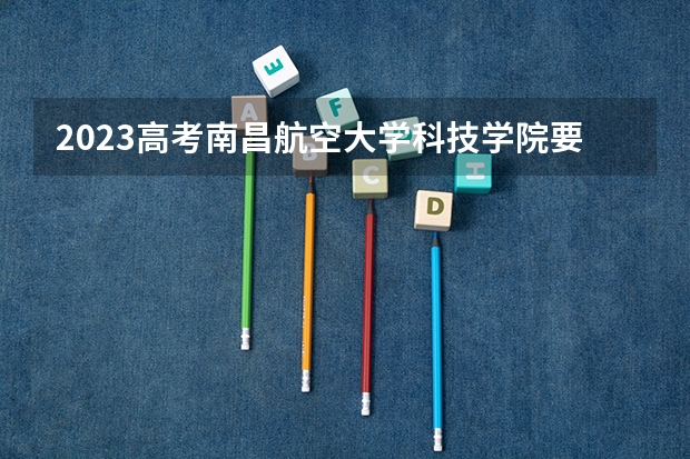 2023高考南昌航空大学科技学院要多少分录取 全国44所士官学校录取分数线（2023年参考）