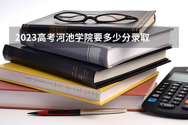 2023高考河池学院要多少分录取 兰州博文科技学院2022年录取分数线是多少