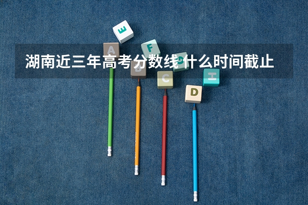 湖南近三年高考分数线 什么时间截止