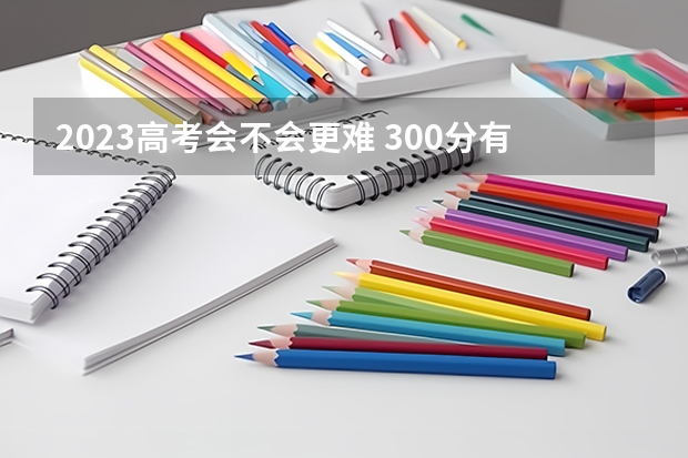 2023高考会不会更难 300分有可能上的大学有哪些