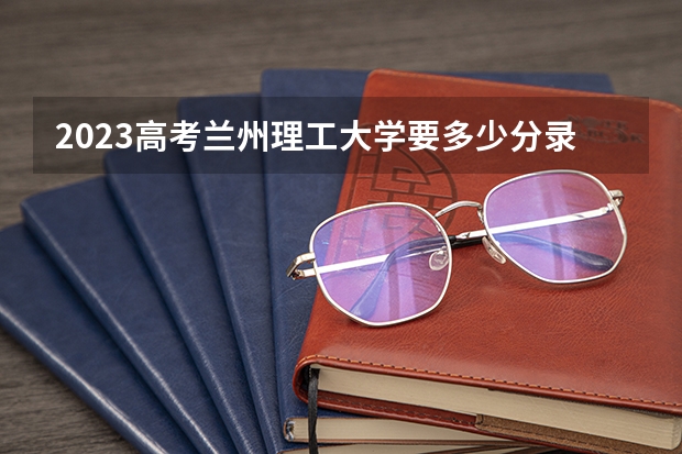 2023高考兰州理工大学要多少分录取 内蒙古艺术学院2022年录取分数线是多少