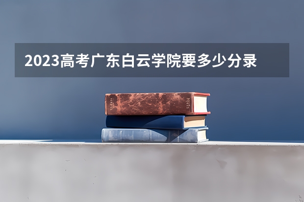 2023高考广东白云学院要多少分录取 2023年海南高考报名的条件有哪些