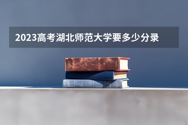 2023高考湖北师范大学要多少分录取 福建高考478分有可能上的大学有哪些