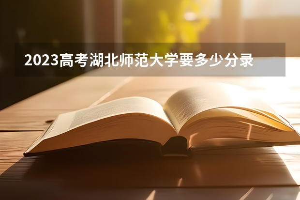 2023高考湖北师范大学要多少分录取 还剩多少天