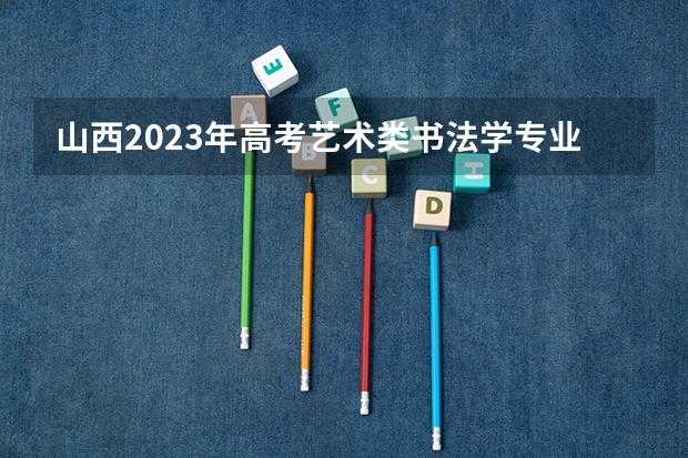 山西2023年高考艺术类书法学专业考试科目及时间 北京交通职业技术学院2022年录取分数线是多少