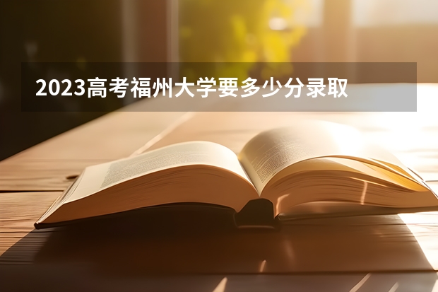 2023高考福州大学要多少分录取 2023高考无锡太湖学院要多少分录取