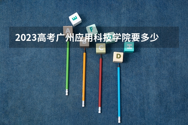 2023高考广州应用科技学院要多少分录取 湖南二本大学分数线（2023高考参考）