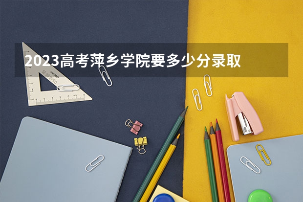 2023高考萍乡学院要多少分录取 距离2023年高考还有多久