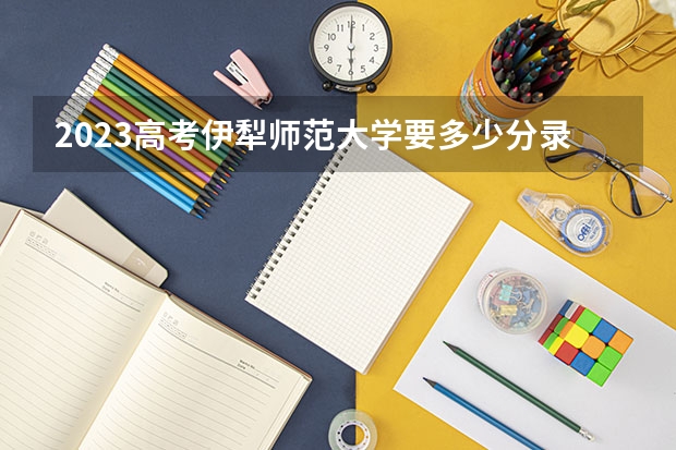 2023高考伊犁师范大学要多少分录取 高考选科最新政策