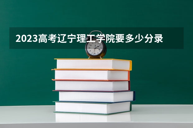 2023高考辽宁理工学院要多少分录取 安徽医科大学临床医学院2022年录取分数线是多少
