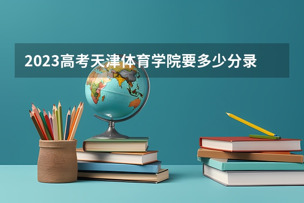 2023高考天津体育学院要多少分录取 桂林航天工业学院录取分数线2022是多少分