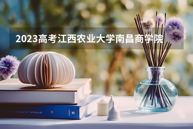 2023高考江西农业大学南昌商学院要多少分录取 附2023年可以报考的学校名单