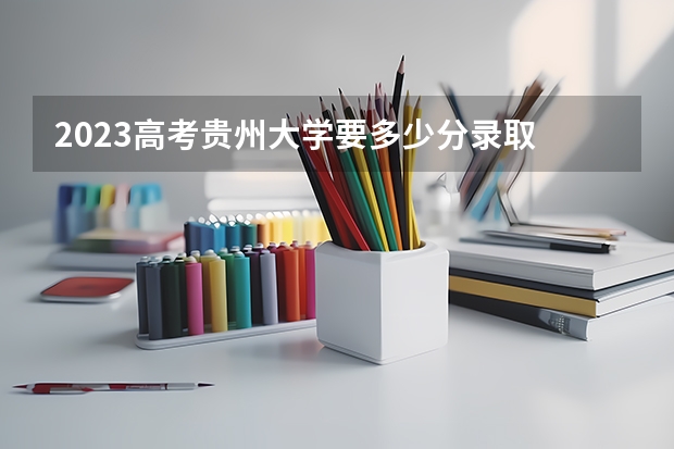 2023高考贵州大学要多少分录取 哪年启动