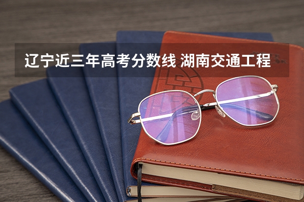 辽宁近三年高考分数线 湖南交通工程学院录取分数线2022是多少分