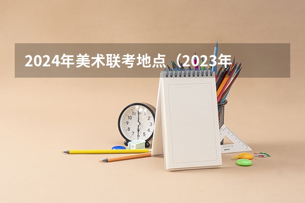 2024年美术联考地点（2023年美术艺考时间）
