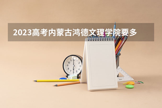 2023高考内蒙古鸿德文理学院要多少分录取 2023高考报名流程湖南