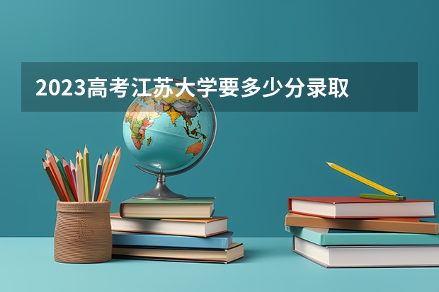 2023高考江苏大学要多少分录取 2023高考内江师范学院要多少分录取