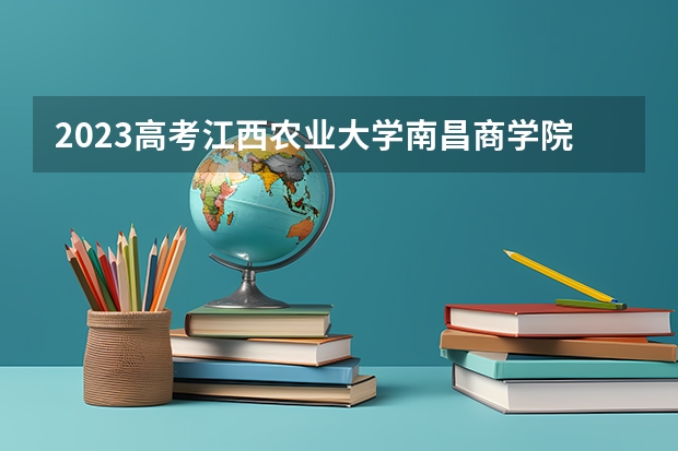 2023高考江西农业大学南昌商学院要多少分录取 全部名单_高考100网