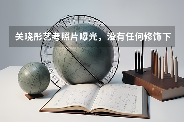 关晓彤艺考照片曝光，没有任何修饰下，暴露真实身材和颜值，你看过吗？