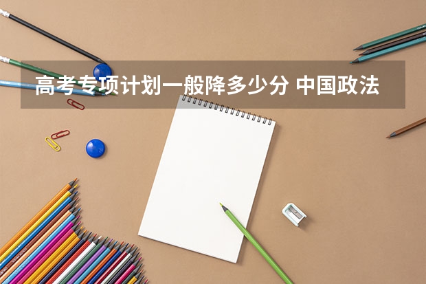 高考专项计划一般降多少分 中国政法大学录取分数线2022是多少分