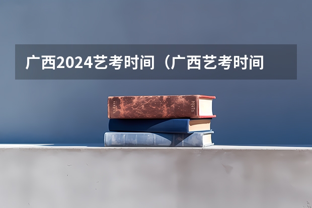 广西2024艺考时间（广西艺考时间2023年）