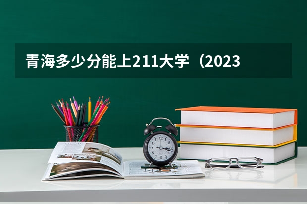 青海多少分能上211大学（2023高考参考） 2023福建新高考各科满分是多少