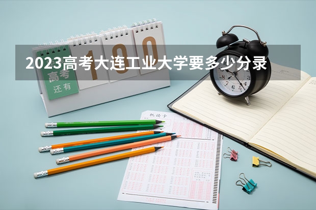 2023高考大连工业大学要多少分录取 大庆医学高等专科学校2022年录取分数线是多少