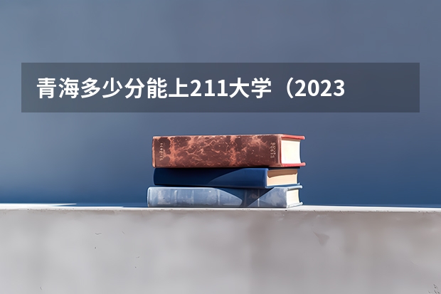 青海多少分能上211大学（2023高考参考） 怎么填报