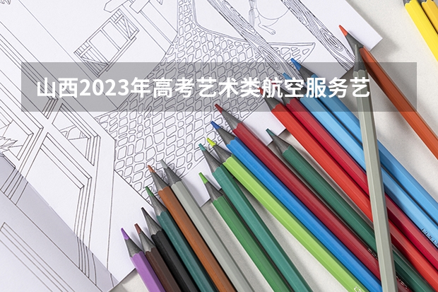 山西2023年高考艺术类航空服务艺术与管理专业考试科目及时间 2023高考河北机电职业技术学院要多少分录取