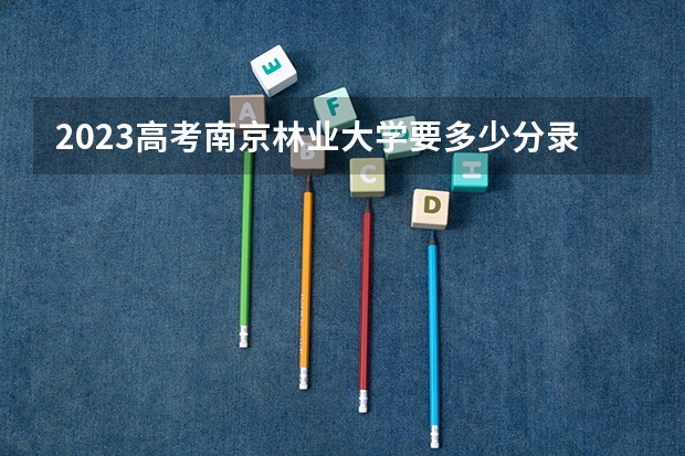2023高考南京林业大学要多少分录取 2023高考保山中医药高等专科学校要多少分录取