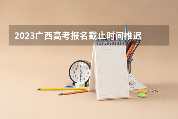 2023广西高考报名截止时间推迟 3+1+2高考最佳组合怎么选择