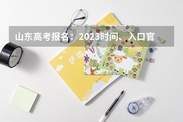 山东高考报名：2023时间、入口官网、流程、照片要求等 报名时间及报名入口