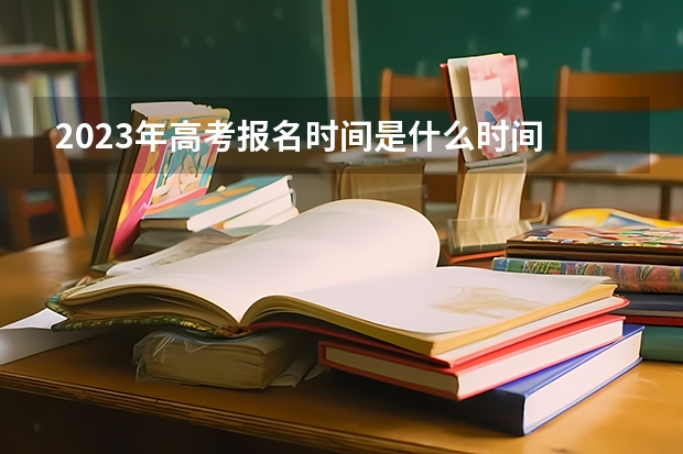 2023年高考报名时间是什么时间 2023年高考报名时间：各省时间汇总
